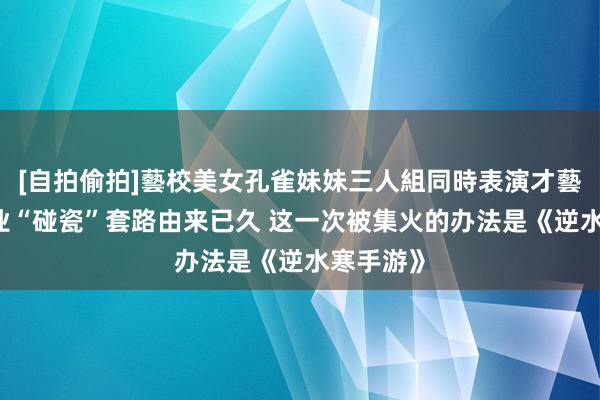 [自拍偷拍]藝校美女孔雀妹妹三人組同時表演才藝 游戏行业“碰瓷”套路由来已久 这一次被集火的办法是《逆水寒手游》