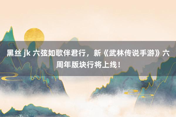黑丝 jk 六弦如歌伴君行,新《武林传说手游》六周年版块行将上线!