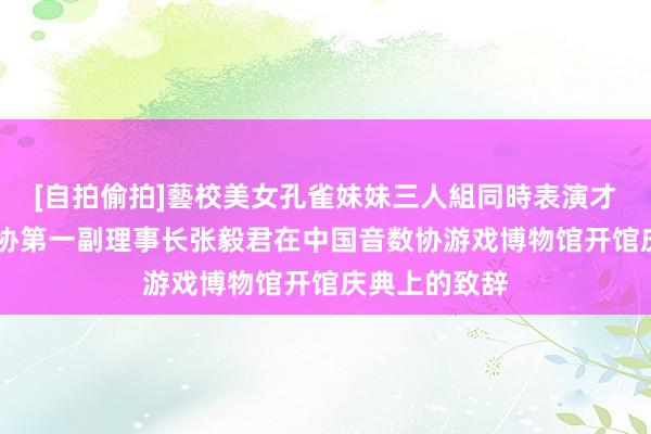 [自拍偷拍]藝校美女孔雀妹妹三人組同時表演才藝 中国音数协第一副理事长张毅君在中国音数协游戏博物馆开馆庆典上的致辞