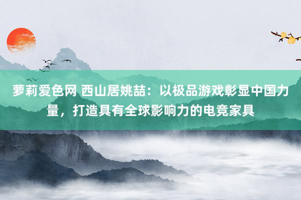 萝莉爱色网 西山居姚喆：以极品游戏彰显中国力量，打造具有全球影响力的电竞家具