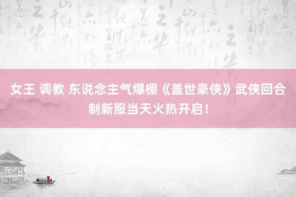 女王 调教 东说念主气爆棚《盖世豪侠》武侠回合制新服当天火热开启！