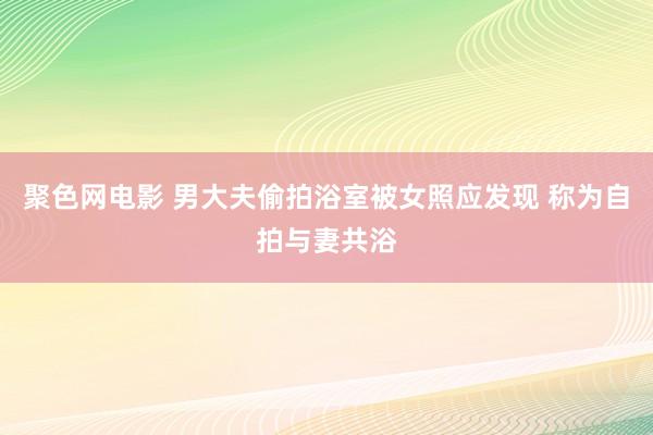 聚色网电影 男大夫偷拍浴室被女照应发现 称为自拍与妻共浴