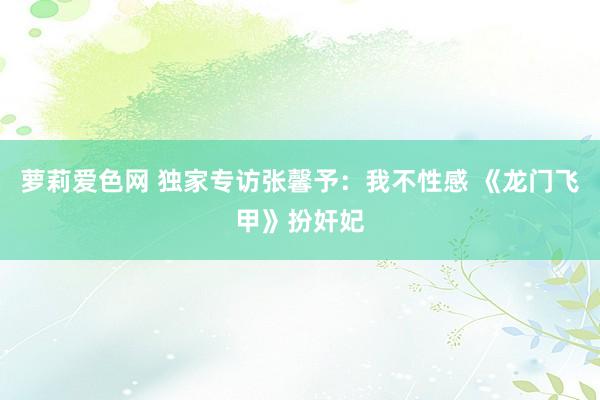 萝莉爱色网 独家专访张馨予：我不性感 《龙门飞甲》扮奸妃