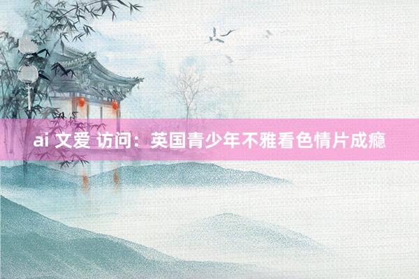 ai 文爱 访问：英国青少年不雅看色情片成瘾