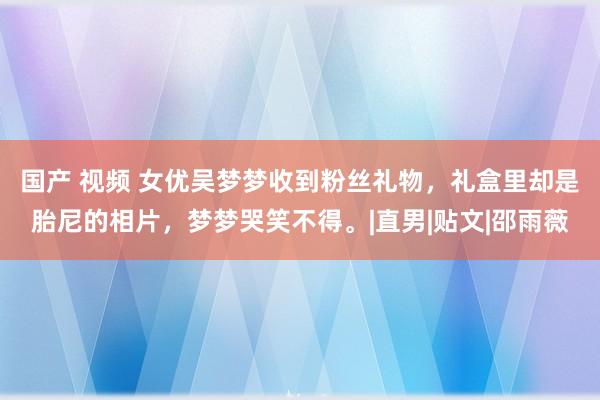 国产 视频 女优吴梦梦收到粉丝礼物，礼盒里却是胎尼的相片，梦梦哭笑不得。|直男|贴文|邵雨薇