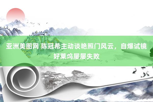 亚洲美图网 陈冠希主动谈艳照门风云，自爆试镜好莱坞屡屡失败
