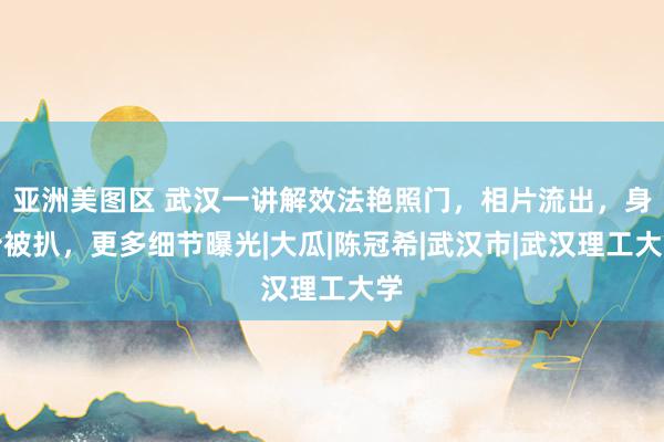 亚洲美图区 武汉一讲解效法艳照门，相片流出，身份被扒，更多细节曝光|大瓜|陈冠希|武汉市|武汉理工大学