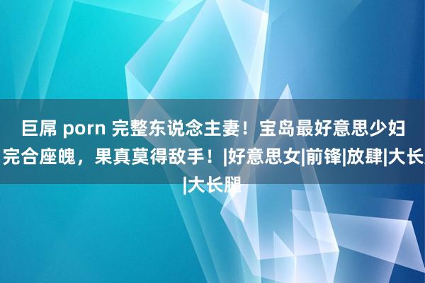 巨屌 porn 完整东说念主妻！宝岛最好意思少妇！完合座魄，果真莫得敌手！|好意思女|前锋|放肆|大长腿
