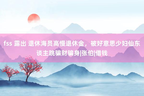 fss 露出 退休海员高慢退休金，被好意思少妇仙东谈主跳骗财骗身|张伯|借钱