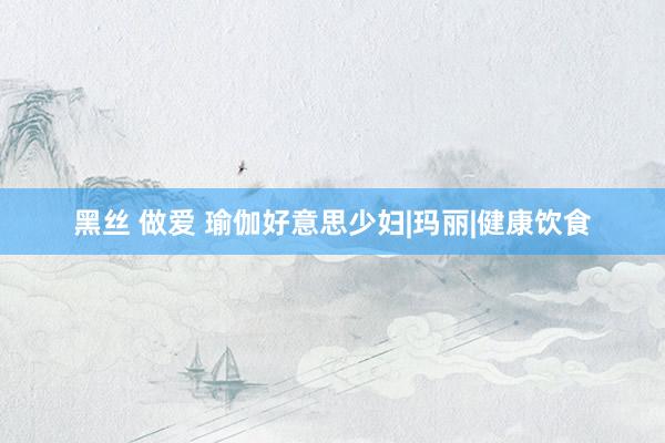 黑丝 做爱 瑜伽好意思少妇|玛丽|健康饮食