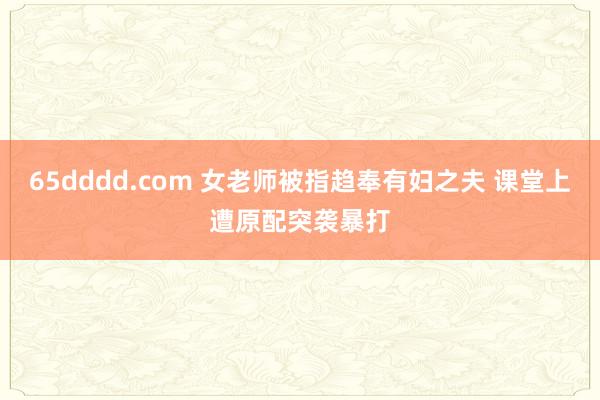 65dddd.com 女老师被指趋奉有妇之夫 课堂上遭原配突袭暴打