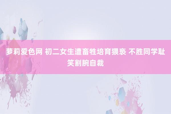 萝莉爱色网 初二女生遭畜牲培育猥亵 不胜同学耻笑割腕自裁