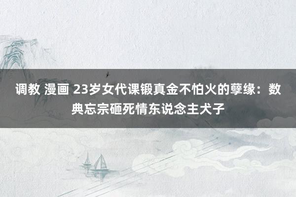调教 漫画 23岁女代课锻真金不怕火的孽缘：数典忘宗砸死情东说念主犬子