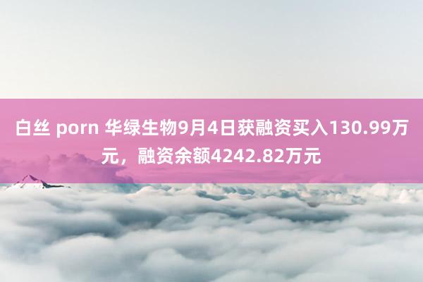 白丝 porn 华绿生物9月4日获融资买入130.99万元，融资余额4242.82万元