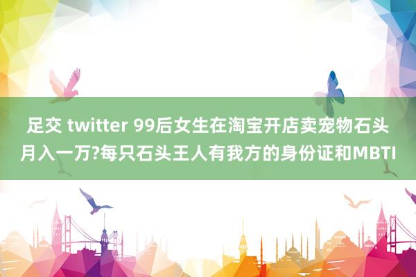 足交 twitter 99后女生在淘宝开店卖宠物石头月入一万?每只石头王人有我方的身份证和MBTI