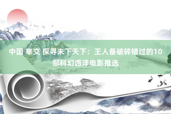 中国 拳交 探寻未下天下：王人备破碎错过的10部科幻西洋电影推选