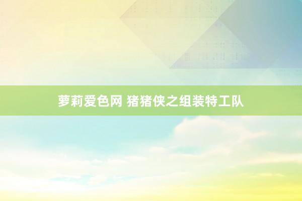 萝莉爱色网 猪猪侠之组装特工队