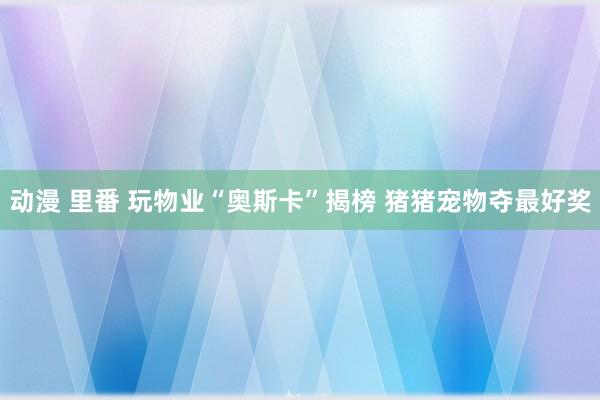 动漫 里番 玩物业“奥斯卡”揭榜 猪猪宠物夺最好奖