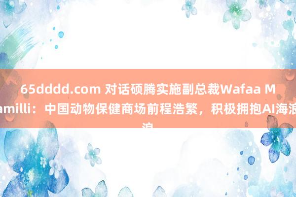 65dddd.com 对话硕腾实施副总裁Wafaa Mamilli：中国动物保健商场前程浩繁，积极拥抱AI海浪