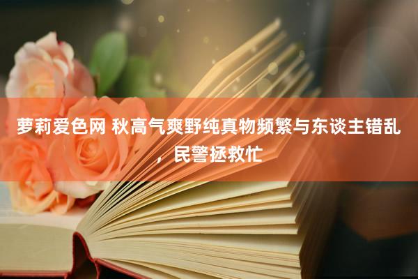 萝莉爱色网 秋高气爽野纯真物频繁与东谈主错乱，民警拯救忙