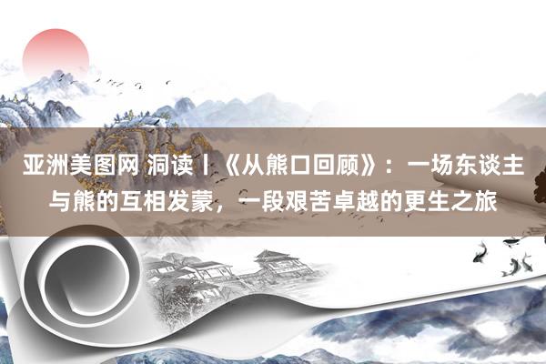 亚洲美图网 洞读丨《从熊口回顾》：一场东谈主与熊的互相发蒙，一段艰苦卓越的更生之旅