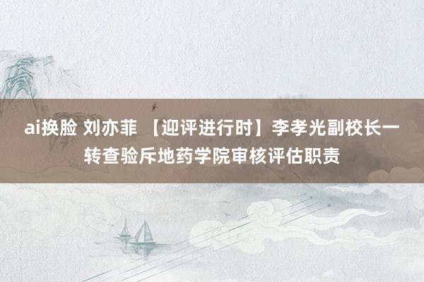 ai换脸 刘亦菲 【迎评进行时】李孝光副校长一转查验斥地药学院审核评估职责
