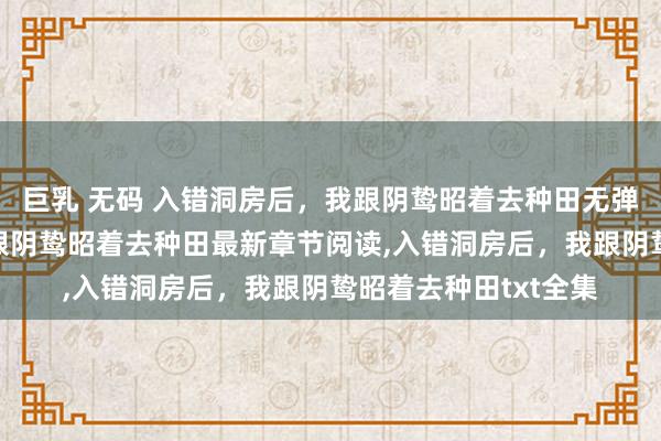 巨乳 无码 入错洞房后，我跟阴鸷昭着去种田无弹窗，入错洞房后，我跟阴鸷昭着去种田最新章节阅读，入错洞房后，我跟阴鸷昭着去种田txt全集