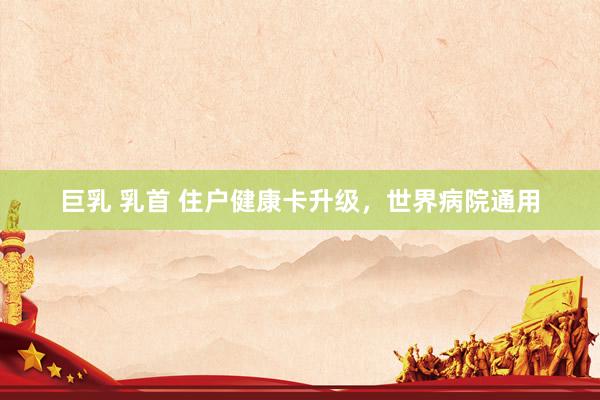巨乳 乳首 住户健康卡升级，世界病院通用