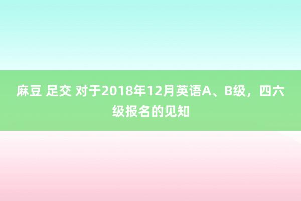 麻豆 足交 对于2018年12月英语A、B级，四六级报名的见知