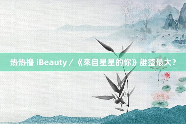 热热撸 iBeauty／《來自星星的你》誰整最大？