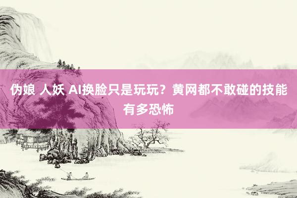 伪娘 人妖 AI换脸只是玩玩？黄网都不敢碰的技能有多恐怖