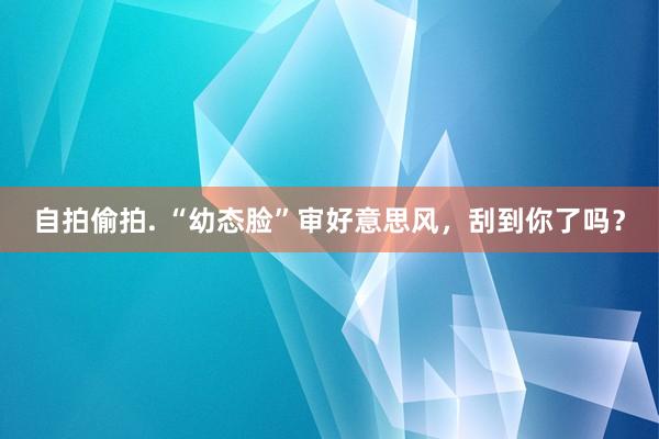 自拍偷拍. “幼态脸”审好意思风，刮到你了吗？