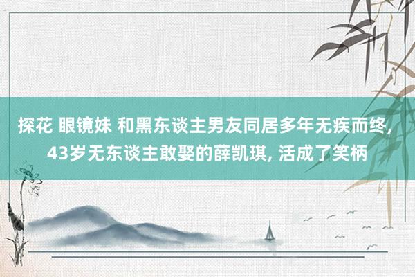 探花 眼镜妹 和黑东谈主男友同居多年无疾而终， 43岁无东谈主敢娶的薛凯琪， 活成了笑柄