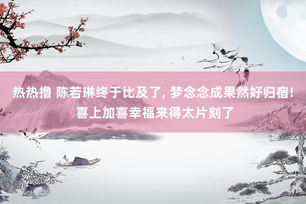 热热撸 陈若琳终于比及了， 梦念念成果然好归宿! 喜上加喜幸福来得太片刻了