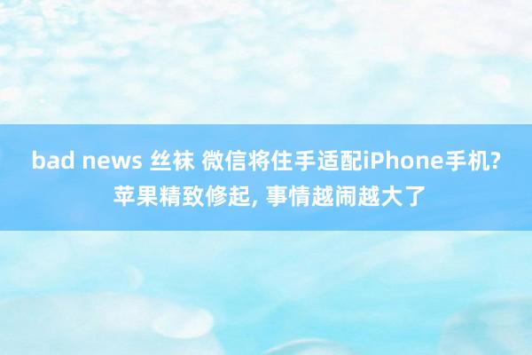 bad news 丝袜 微信将住手适配iPhone手机? 苹果精致修起， 事情越闹越大了
