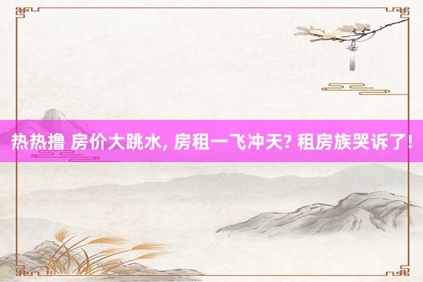 热热撸 房价大跳水, 房租一飞冲天? 租房族哭诉了!