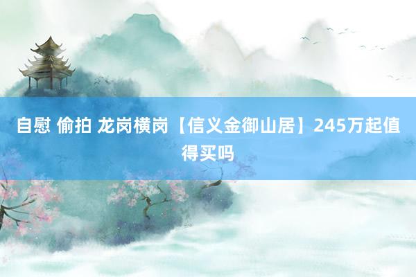 自慰 偷拍 龙岗横岗【信义金御山居】245万起值得买吗