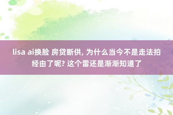 lisa ai换脸 房贷断供， 为什么当今不是走法拍经由了呢? 这个雷还是渐渐知道了