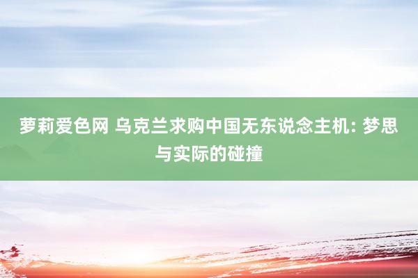 萝莉爱色网 乌克兰求购中国无东说念主机: 梦思与实际的碰撞