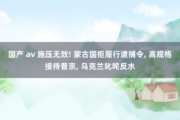 国产 av 施压无效! 蒙古国拒履行逮捕令， 高规格接待普京， 乌克兰叱咤反水