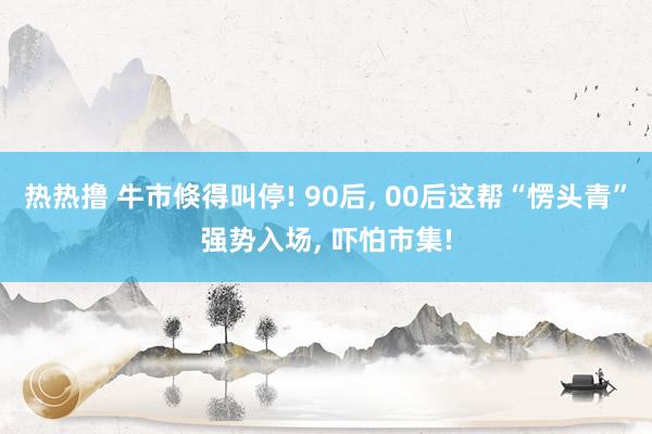 热热撸 牛市倏得叫停! 90后， 00后这帮“愣头青”强势入场， 吓怕市集!