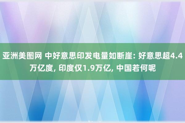 亚洲美图网 中好意思印发电量如断崖: 好意思超4.4万亿度， 印度仅1.9万亿， 中国若何呢