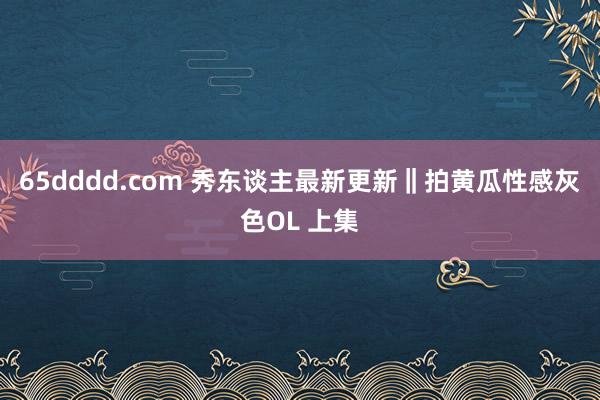 65dddd.com 秀东谈主最新更新‖拍黄瓜性感灰色OL 上集