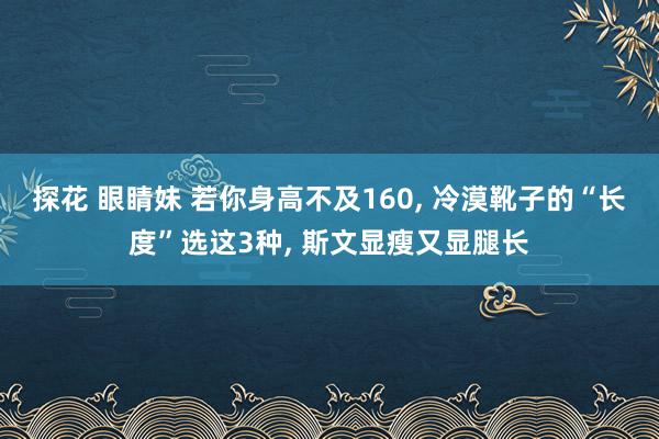 探花 眼睛妹 若你身高不及160， 冷漠靴子的“长度”选这3种， 斯文显瘦又显腿长
