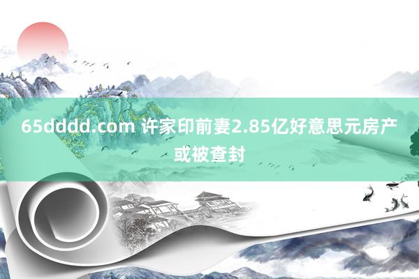 65dddd.com 许家印前妻2.85亿好意思元房产或被查封