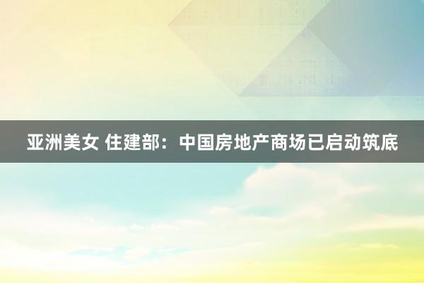 亚洲美女 住建部：中国房地产商场已启动筑底