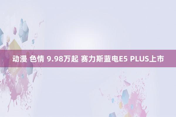动漫 色情 9.98万起 赛力斯蓝电E5 PLUS上市