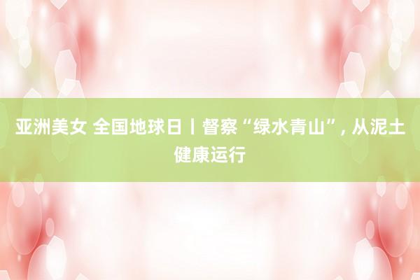 亚洲美女 全国地球日丨督察“绿水青山”， 从泥土健康运行