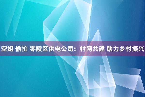 空姐 偷拍 零陵区供电公司：村网共建 助力乡村振兴