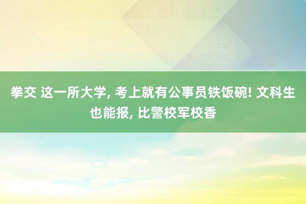 拳交 这一所大学, 考上就有公事员铁饭碗! 文科生也能报, 比警校军校香